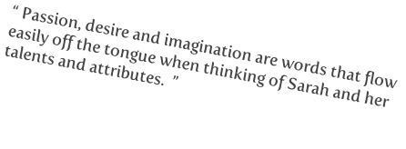 “ Passion, desire and imagination are words that flow
easily off the tongue when thinking of Sarah and her
talents and attributes.  ”


